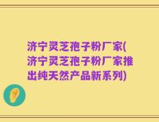 济宁灵芝孢子粉厂家(济宁灵芝孢子粉厂家推出纯天然产品新系列)