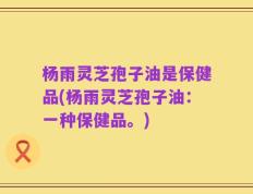 杨雨灵芝孢子油是保健品(杨雨灵芝孢子油：一种保健品。)