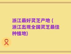 浙江最好灵芝产地 (浙江出现全国灵芝最佳种植地)