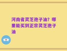 河南省灵芝孢子油？哪里能买到正宗灵芝孢子油
