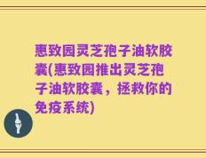 惠致园灵芝孢子油软胶囊(惠致园推出灵芝孢子油软胶囊，拯救你的免疫系统)