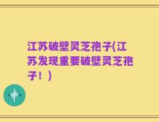 江苏破壁灵芝孢子(江苏发现重要破壁灵芝孢子！)