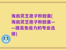 海南灵芝孢子粉胶囊(海南灵芝孢子粉胶囊——提高免疫力的专业选择)