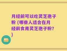 月经前可以吃灵芝孢子粉 (哪些人适合在月经前食用灵芝孢子粉？)