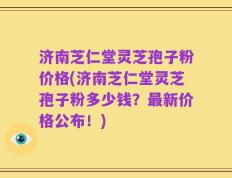 济南芝仁堂灵芝孢子粉价格(济南芝仁堂灵芝孢子粉多少钱？最新价格公布！)