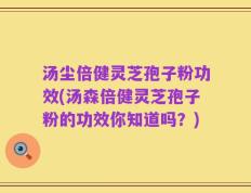汤尘倍健灵芝孢子粉功效(汤森倍健灵芝孢子粉的功效你知道吗？)
