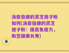 汤臣倍健的灵芝孢子粉如何(汤臣倍健的灵芝孢子粉：提高免疫力，助您健康长寿)