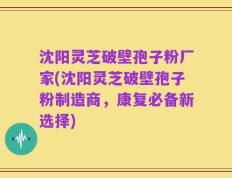 沈阳灵芝破壁孢子粉厂家(沈阳灵芝破壁孢子粉制造商，康复必备新选择)