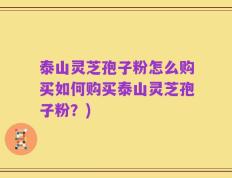 泰山灵芝孢子粉怎么购买如何购买泰山灵芝孢子粉？)