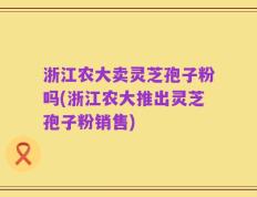 浙江农大卖灵芝孢子粉吗(浙江农大推出灵芝孢子粉销售)