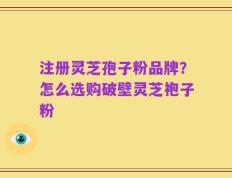 注册灵芝孢子粉品牌？怎么选购破壁灵芝袍子粉