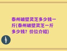 泰州破壁灵芝多少钱一斤(泰州破壁灵芝一斤多少钱？价位介绍)
