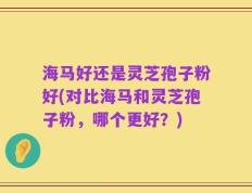 海马好还是灵芝孢子粉好(对比海马和灵芝孢子粉，哪个更好？)