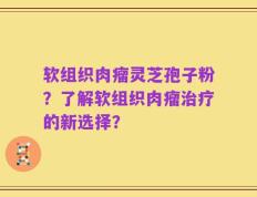 软组织肉瘤灵芝孢子粉？了解软组织肉瘤治疗的新选择？