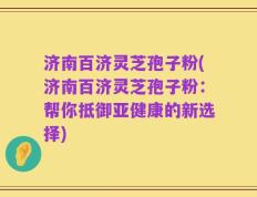 济南百济灵芝孢子粉(济南百济灵芝孢子粉：帮你抵御亚健康的新选择)