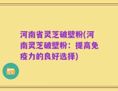 河南省灵芝破壁粉(河南灵芝破壁粉：提高免疫力的良好选择)