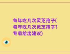 每年吃几次灵芝孢子(每年吃几次灵芝孢子？专家给出建议)