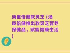 汤臣倍健软灵芝 (汤臣倍健推出软灵芝营养保健品，赋能健康生活)