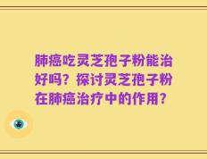 肺癌吃灵芝孢子粉能治好吗？探讨灵芝孢子粉在肺癌治疗中的作用？