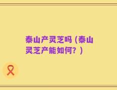 泰山产灵芝吗 (泰山灵芝产能如何？)