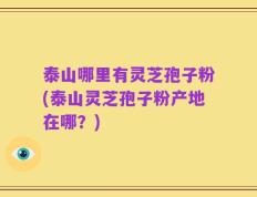 泰山哪里有灵芝孢子粉(泰山灵芝孢子粉产地在哪？)