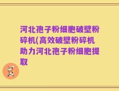 河北孢子粉细胞破壁粉碎机(高效破壁粉碎机助力河北孢子粉细胞提取