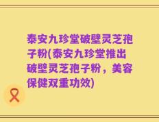 泰安九珍堂破壁灵芝孢子粉(泰安九珍堂推出破壁灵芝孢子粉，美容保健双重功效)