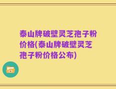 泰山牌破壁灵芝孢子粉价格(泰山牌破壁灵芝孢子粉价格公布)