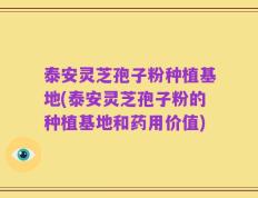 泰安灵芝孢子粉种植基地(泰安灵芝孢子粉的种植基地和药用价值)