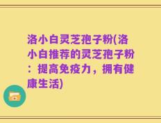 洛小白灵芝孢子粉(洛小白推荐的灵芝孢子粉：提高免疫力，拥有健康生活)