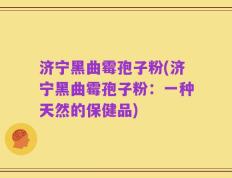 济宁黑曲霉孢子粉(济宁黑曲霉孢子粉：一种天然的保健品)