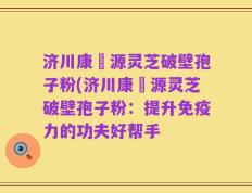 济川康煕源灵芝破壁孢子粉(济川康煕源灵芝破壁孢子粉：提升免疫力的功夫好帮手