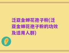 泛亚金蝉花孢子粉(泛亚金蝉花孢子粉的功效及适用人群)