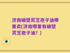 济南破壁灵芝孢子油哪里卖(济南哪里有破壁灵芝孢子油？)
