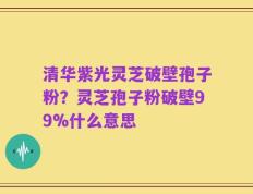 清华紫光灵芝破壁孢子粉？灵芝孢子粉破壁99%什么意思