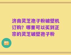 济南灵芝孢子粉破壁机订购？哪里可以买到正宗的灵芝破壁孢子粉