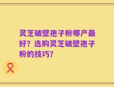 灵芝破壁孢子粉哪产最好？选购灵芝破壁孢子粉的技巧？