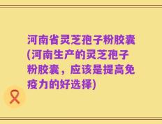 河南省灵芝孢子粉胶囊(河南生产的灵芝孢子粉胶囊，应该是提高免疫力的好选择)