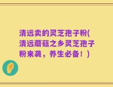 清远卖的灵芝孢子粉(清远蘑菇之乡灵芝孢子粉来袭，养生必备！)