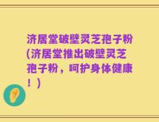 济居堂破壁灵芝孢子粉(济居堂推出破壁灵芝孢子粉，呵护身体健康！)