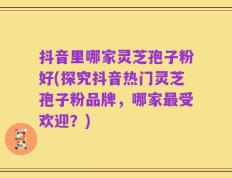 抖音里哪家灵芝孢子粉好(探究抖音热门灵芝孢子粉品牌，哪家最受欢迎？)