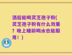 洒后能喝灵芝孢子粉(灵芝孢子粉有什么效果？晚上睡前喝水也能服用！)