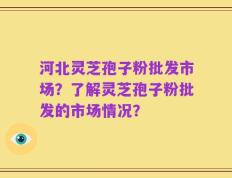 河北灵芝孢子粉批发市场？了解灵芝孢子粉批发的市场情况？