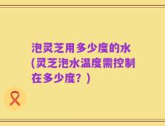 泡灵芝用多少度的水 (灵芝泡水温度需控制在多少度？)