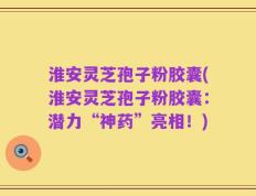 淮安灵芝孢子粉胶囊(淮安灵芝孢子粉胶囊：潜力“神药”亮相！)