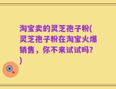 淘宝卖的灵芝孢子粉(灵芝孢子粉在淘宝火爆销售，你不来试试吗？)