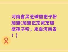 河南省灵芝破壁孢子粉加盟(加盟正宗灵芝破壁孢子粉，来自河南省！)