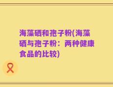 海藻硒和孢子粉(海藻硒与孢子粉：两种健康食品的比较)