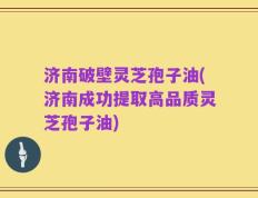 济南破壁灵芝孢子油(济南成功提取高品质灵芝孢子油)