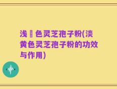 浅黃色灵芝孢子粉(淡黄色灵芝孢子粉的功效与作用)